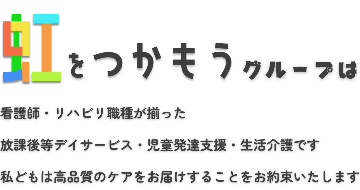 虹をつかもうグループは看護師・リハビリ職種が揃った放課後等デイサービス・児童発達支援・生活介護です 私どもは高品質のケアをお届けすることをお約束いたします